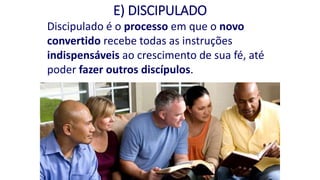E) DISCIPULADO
Discipulado é o processo em que o novo
convertido recebe todas as instruções
indispensáveis ao crescimento de sua fé, até
poder fazer outros discípulos.
 