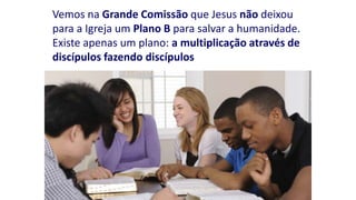 Vemos na Grande Comissão que Jesus não deixou
para a Igreja um Plano B para salvar a humanidade.
Existe apenas um plano: a multiplicação através de
discípulos fazendo discípulos
 
