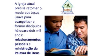 A igreja atual
precisa retomar o
modo que Jesus
usava para
evangelizar e
formar discípulos
há quase dois mil
anos:
relacionamentos
pessoais e
ministração da
Palavra de Deus.
 
