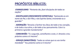 PROPÓSITOS BÍBLICOS:
-EVANGELISMO: “Portanto ide, fazei discípulos de todas as
nações”
- DISCIPULADO (CRESCIMENTO ESPIRITUAL): “batizando-os em
nome do Pai, e do Filho, e do Espírito Santo; ensinando-os a
guardar”
- ADORAÇÃO: “Amarás o Senhor teu Deus de todo o teu coração,
e de toda a tua alma, e de todo o teu pensamento. Este é o
primeiro e grande mandamento”
- COMUNHÃO: “E o segundo, semelhante a este, é: Amarás o teu
próximo como a ti mesmo”.
- SERVIÇO (MINISTÉRIO): “todas as coisas que eu vos tenho
mandado” “teu próximo como a ti mesmo”
 