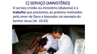C) SERVIÇO (MINISTÉRIO)
O serviço cristão ou ministério (diakonia) é o
trabalho que prestamos ao próximo motivados
pelo amor de Deus e baseados no exemplo do
Senhor Jesus (At. 10.45)
 