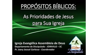 PROPÓSITOS BÍBLICOS:
As Prioridades de Jesus
para Sua Igreja
Igreja Evangélica Assembleia de Deus
Departamento de Discipulado - JOINVILLE – SC
Pr. Joary Jossué Carlesso - Coordenador
 