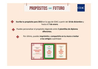 Escribe tu propósito para 2013 en la app de CEAC a partir del 10 de diciembre y
                             hasta el 7 de enero.

Puedes personalizar el propósito eligiendo entre 3 plantillas de diploma
                              diferentes.

        Por último, puedes imprimirlo y compartirlo en tu muro e invitar
                            a tus amigos a participar.
 