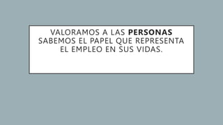 VALORAMOS A LAS PERSONAS
SABEMOS EL PAPEL QUE REPRESENTA
EL EMPLEO EN SUS VIDAS.
 