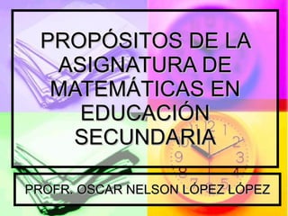 PROPÓSITOS DE LA ASIGNATURA DE MATEMÁTICAS EN EDUCACIÓN SECUNDARIA PROFR. OSCAR NELSON LÓPEZ LÓPEZ 