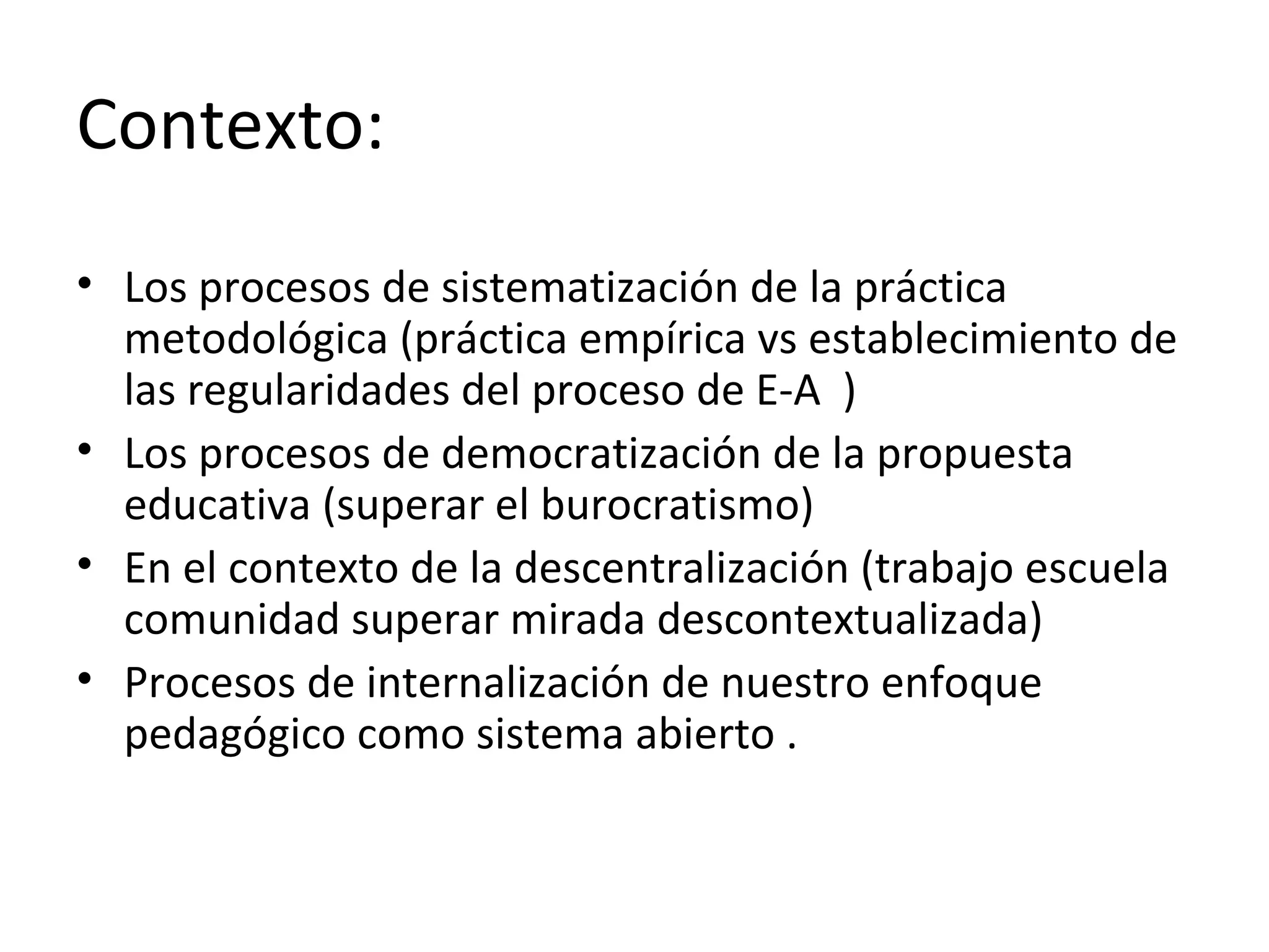 Contexto:
• Los procesos de sistematización de la práctica
metodológica (práctica empírica vs establecimiento de
las regularidades del proceso de E-A )
• Los procesos de democratización de la propuesta
educativa (superar el burocratismo)
• En el contexto de la descentralización (trabajo escuela
comunidad superar mirada descontextualizada)
• Procesos de internalización de nuestro enfoque
pedagógico como sistema abierto .