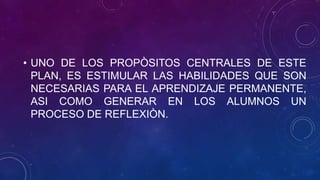 • UNO DE LOS PROPÒSITOS CENTRALES DE ESTE
PLAN, ES ESTIMULAR LAS HABILIDADES QUE SON
NECESARIAS PARA EL APRENDIZAJE PERMANENTE,
ASI COMO GENERAR EN LOS ALUMNOS UN
PROCESO DE REFLEXIÒN.
 