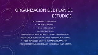 ORGANIZACIÓN DEL PLAN DE
ESTUDIOS.
CALENDARIO ESCOLAR O ANUAL:
 200 DÍAS LABORALES.
 4 HORAS DE CLASE AL DÍA.
 800 HORAS ANUALES.
• UN AUMENTO QUE ANTERIORMENTE ERA 650 HORAS ANUALES.
• ORGANIZACIÓN DE LAS ASIGNATURAS Y DISTRIBUCIÓN DE TIEMPO.
• TODO DEPENDE DE COMO HA DE TRABAJAR EL MAESTRO.
• PERO DEBE RESPETAR LA PRIORIDADES ESTABLECIDAS EN LA SEMANA.
 
