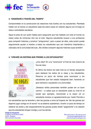 3. "ENSEÑARÉ A TRAVÉS DEL TIEMPO"
Comprométete en la construcción de relaciones más fuertes con tus estudiantes. Plantéate
hablar con al menos un estudiante cada día sobre cosas sin relación alguna con el traajo en
clase o actividades escolares.
Sigue la pista de con quién hablas para asegurarte que has hablado con todo el mundo (tu
clase) antes de comenzar otra vez el ciclo. Algunos estudiantes buscan a sus profesores
para compartir historias y construir "amiguismos", pero a pesar de ellos, esta acción puede
seguramente ayudar a mostrar a todos tus estudiantes que son miembros importantes y
valorados de la comunidad del aula. ¡No olvides compartir algunas historias tuyas también!


4. "CREARÉ UN SISTEMA QUE PREMIE A LOS ESTUDIANTES"
¿Una idea? En una "ceremonia" al final de mes (tutoría de
fina de mes).
El último día lectivo de cada mes es un tiempo estupendo
para destacar los éxitos de tu clase y tus estudiantes.
Reserva un poco de tiempo para reconocer a los
estudiantes que han estado trabajando bien, haciendo un
gran esfuerzo o ayudando a su comunidad.
¡Destacar éxitos personales también puede ser un buen
camino – si sabes que un estudiante subió su nivel en el
karate (por ejemplo), menciónalo a la clase! ¡Si un
estudiante merece un agradecimiento por, hazlo! Permite a
tus estudiantes que se levanten y den las gracias a otros (el impacto de “dar las gracias por
dejarme jugar contigo en el recreo” no se debería subestimar). Invertir un poco de tiempo en
celebrar los éxitos y dar esspecialmente las gracias puede añadir "pegamento" a la relación
que los estudiantes tengan contigo y con los demás.

 