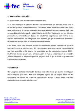 5. "PENSARÉ EN LEER MÁS"
La lectura de los lunes es una manera de intentar esto.
En la clase de lengua de los lunes desafía a tus estudiantes a que lean algo nuevo cada fin
de semana y acepta el desafío tu mismo! Esto podría ser un tiempo estupendo para tí para
ponerte al corriente de nuevas tendencias destinando a leer al menos un nuevo artículo cada
semana. Los estudiantes pueden elegir historias o artículos relacionados con sus intereses
personales. Es importante que dejes a tus estudiantes elegir lo que leen (incluso si eso
significa leer manuales de videojuegos cada semana), ya que el objetivo es ayudarles a
reconocer las ventajas de la lectura en sus vidas personales.
Cada lunes, inicia una discusión donde los estudiantes pueden compartir un poco de
información sobre lo que han leído. Tú, como profesor, puedes comenzar compartiendo lo
que has aprendido en tu lectura. He encontrado que los estudiantes mayore (ESO y
Bachillerato) tienden a interesarse en la discusión de nuevas tendencias en la educación.
¡Podrías encontrar la inspiración para un proyecto ante el que la clase se puede sentir
motivada por completarlo!


CONCLUSIÓN
Hay una grana cantidad innumerable de ideas para actuaciones que puedes hacer tu aula
incluso mejores que éstas. ¡Por favor comparte algunas de tus propias ideas con tus
compañeros de claustro en momentos como el café, recreos...! Nunca sabes que ideas
resonarán con un profesor del mismo tipo.

 
