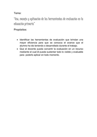 Tema:
“Uso, manejo y aplicación de las herramientas de evaluación en la
educación primaria”
Propósitos:
 Identificar las herramientas de evaluación que brindan una
mayor eficiencia para que se conozca el avance que el
alumno ha ido teniendo o desarrollado durante el trabajo.
 Que el docente pueda convertir la evaluación en un recurso
mediante el cual él pueda sustentar todo lo visible y evaluable
para poderlo aplicar en todo momento.
 