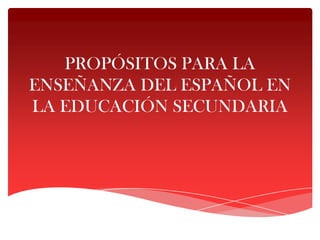 PROPÓSITOS PARA LA
ENSEÑANZA DEL ESPAÑOL EN
LA EDUCACIÓN SECUNDARIA
 