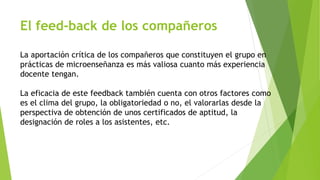 El feed-back de los compañeros 
La aportación crítica de los compañeros que constituyen el grupo en 
prácticas de microenseñanza es más valiosa cuanto más experiencia 
docente tengan. 
La eficacia de este feedback también cuenta con otros factores como 
es el clima del grupo, la obligatoriedad o no, el valorarlas desde la 
perspectiva de obtención de unos certificados de aptitud, la 
designación de roles a los asistentes, etc. 
 