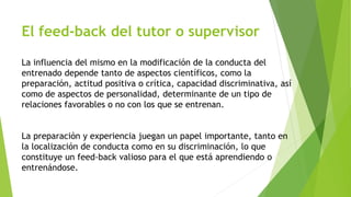 El feed-back del tutor o supervisor 
La influencia del mismo en la modificación de la conducta del 
entrenado depende tanto de aspectos científicos, como la 
preparación, actitud positiva o crítica, capacidad discriminativa, así 
como de aspectos de personalidad, determinante de un tipo de 
relaciones favorables o no con los que se entrenan. 
La preparación y experiencia juegan un papel importante, tanto en 
la localización de conducta como en su discriminación, lo que 
constituye un feed-back valioso para el que está aprendiendo o 
entrenándose. 
 