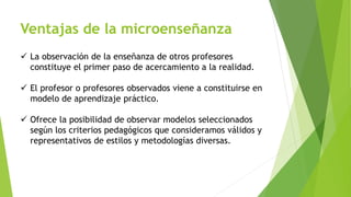 Ventajas de la microenseñanza 
 La observación de la enseñanza de otros profesores 
constituye el primer paso de acercamiento a la realidad. 
 El profesor o profesores observados viene a constituirse en 
modelo de aprendizaje práctico. 
 Ofrece la posibilidad de observar modelos seleccionados 
según los criterios pedagógicos que consideramos válidos y 
representativos de estilos y metodologías diversas. 
 