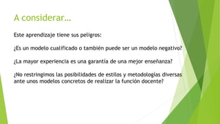 A considerar… 
Este aprendizaje tiene sus peligros: 
¿Es un modelo cualificado o también puede ser un modelo negativo? 
¿La mayor experiencia es una garantía de una mejor enseñanza? 
¿No restringimos las posibilidades de estilos y metodologías diversas 
ante unos modelos concretos de realizar la función docente? 
 