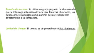 Tamaño de la clase: Se utiliza un grupo pequeño de alumnos a los 
que se interroga al término de la sesión. En otras situaciones, los 
mismos maestros fungen como alumnos pero retroalimentan 
directamente a su compañero. 
Unidad de tiempo: El tiempo es de generalmente 5 a 10 minutos. 
 