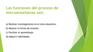 Las funciones del proceso de 
microenseñanza son: 
a) Realizar investigaciones en el área educativa. 
b) Mejorar la forma de enseñar. 
c) Facilitar el aprendizaje. 
d) Adquirir habilidades 
 