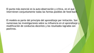 El punto más esencial es la auto-observación y crítica, en el que 
intervienen conjuntamente todas las formas posibles de feed-back. 
El modelo es parte del principio del aprendizaje por imitación. Son 
numerosas las investigaciones sobre su influencia en el aprendizaje y 
modificación de conductas docentes y los resultados logrados son 
positivos. 
 