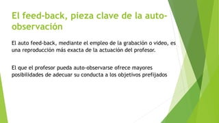 El feed-back, pieza clave de la auto-observación 
El auto feed-back, mediante el empleo de la grabación o video, es 
una reproducción más exacta de la actuación del profesor. 
El que el profesor pueda auto-observarse ofrece mayores 
posibilidades de adecuar su conducta a los objetivos prefijados 
 
