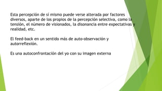 Esta percepción de sí mismo puede verse alterada por factores 
diversos, aparte de los propios de la percepción selectiva, como la 
tensión, el número de visionados, la disonancia entre expectativas y 
realidad, etc. 
El feed-back en un sentido más de auto-observación y 
autorreflexión. 
Es una autoconfrontación del yo con su imagen externa 
 