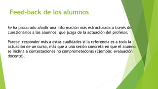 Feed-back de los alumnos 
Se ha procurado añadir una información más estructurada a través de 
cuestionarios a los alumnos, que juzga de la actuación del profesor. 
Parece responder más a estas cualidades si la referencia es a toda la 
actuación de un curso, más que a una sesión concreta en que el alumno 
se inclina a contestaciones no comprometedoras (Ejemplo: evaluación 
docente). 
 