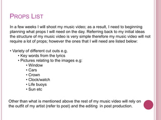 PROPS LIST
In a few weeks I will shoot my music video; as a result, I need to beginning
planning what props I will need on the day. Referring back to my initial ideas
the structure of my music video is very simple therefore my music video will not
require a lot of props; however the ones that I will need are listed below:

• Variety of different cut outs e.g.
     • Key words from the lyrics
     • Pictures relating to the images e.g:
          • Window
          • Cars
          • Crown
          • Clock/watch
          • Life buoys
          • Sun etc

Other than what is mentioned above the rest of my music video will rely on
the outfit of my artist (refer to post) and the editing in post production.
 