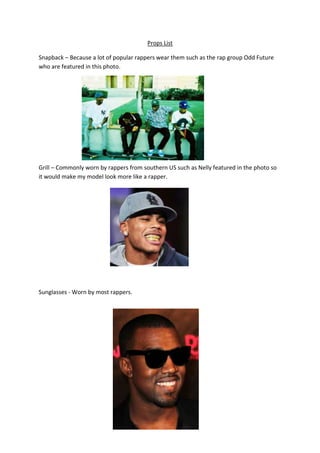 Props List
Snapback – Because a lot of popular rappers wear them such as the rap group Odd Future
who are featured in this photo.
Grill – Commonly worn by rappers from southern US such as Nelly featured in the photo so
it would make my model look more like a rapper.
Sunglasses - Worn by most rappers.
 