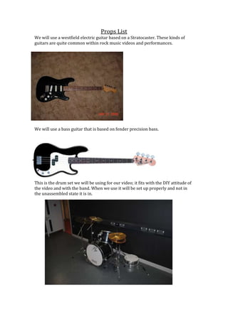 Props List
We will use a westfield electric guitar based on a Stratocaster. These kinds of
guitars are quite common within rock music videos and performances.

We will use a bass guitar that is based on fender precision bass.

This is the drum set we will be using for our video; it fits with the DIY attitude of
the video and with the band. When we use it will be set up properly and not in
the unassembled state it is in.

 