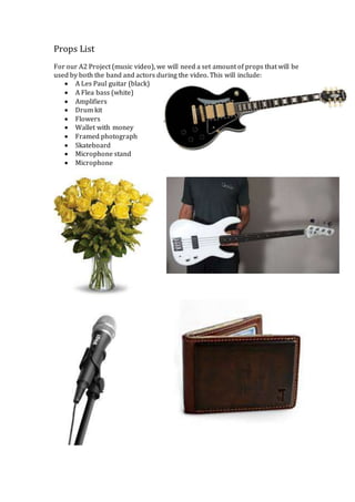 Props List 
For our A2 Project (music video), we will need a set amount of props that will be 
used by both the band and actors during the video. This will include: 
 A Les Paul guitar (black) 
 A Flea bass (white) 
 Amplifiers 
 Drum kit 
 Flowers 
 Wallet with money 
 Framed photograph 
 Skateboard 
 Microphone stand 
 Microphone 

