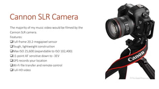 Cannon SLR Camera 
The majority of my music video would be filmed by the 
Cannon SLR camera. 
Features: 
Full-frame 20.2-megapixel sensor 
Tough, lightweight construction 
Max ISO 25,600 (expandable to ISO 102,400) 
11-point AF sensitive down to -3EV 
GPS records your location 
Wi-Fi file transfer and remote control 
Full-HD video 
 