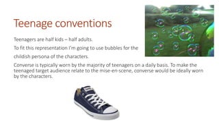 Teenage conventions 
Teenagers are half kids – half adults. 
To fit this representation I’m going to use bubbles for the 
childish persona of the characters. 
Converse is typically worn by the majority of teenagers on a daily basis. To make the 
teenaged target audience relate to the mise-en-scene, converse would be ideally worn 
by the characters. 
 