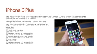 iPhone 6 Plus 
The majority of ‘Cool Kids’ would be filmed by the Cannon SLR but when it is convenient I 
would use my iPhone as it records 
in high definition. Therefore, I would not lose 
any footage when the Cannon SLR isn’t with me. 
Features: 
Display 5.50-inch 
Front Camera 1.2-megapixel 
Resolution 1080x1920 pixels 
Flash Yes 
Front camera 1.2-megapixel 
 