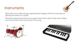 Instruments 
Most indie music video conveys repeated band imagery of them lip syncing and 
playing instruments in a studio. 
The guitar, keyboard and drums are typical instruments used in indie music videos. 
You can also hear these instruments in the song. 
