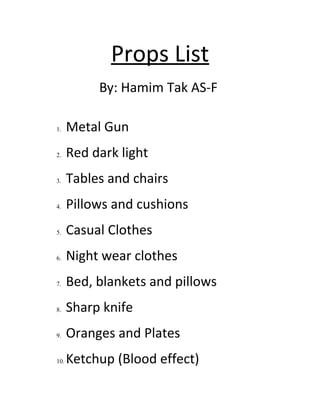 Props List
By: Hamim Tak AS-F
1. Metal Gun
2. Red dark light
3. Tables and chairs
4. Pillows and cushions
5. Casual Clothes
6. Night wear clothes
7. Bed, blankets and pillows
8. Sharp knife
9. Oranges and Plates
10. Ketchup (Blood effect)
 