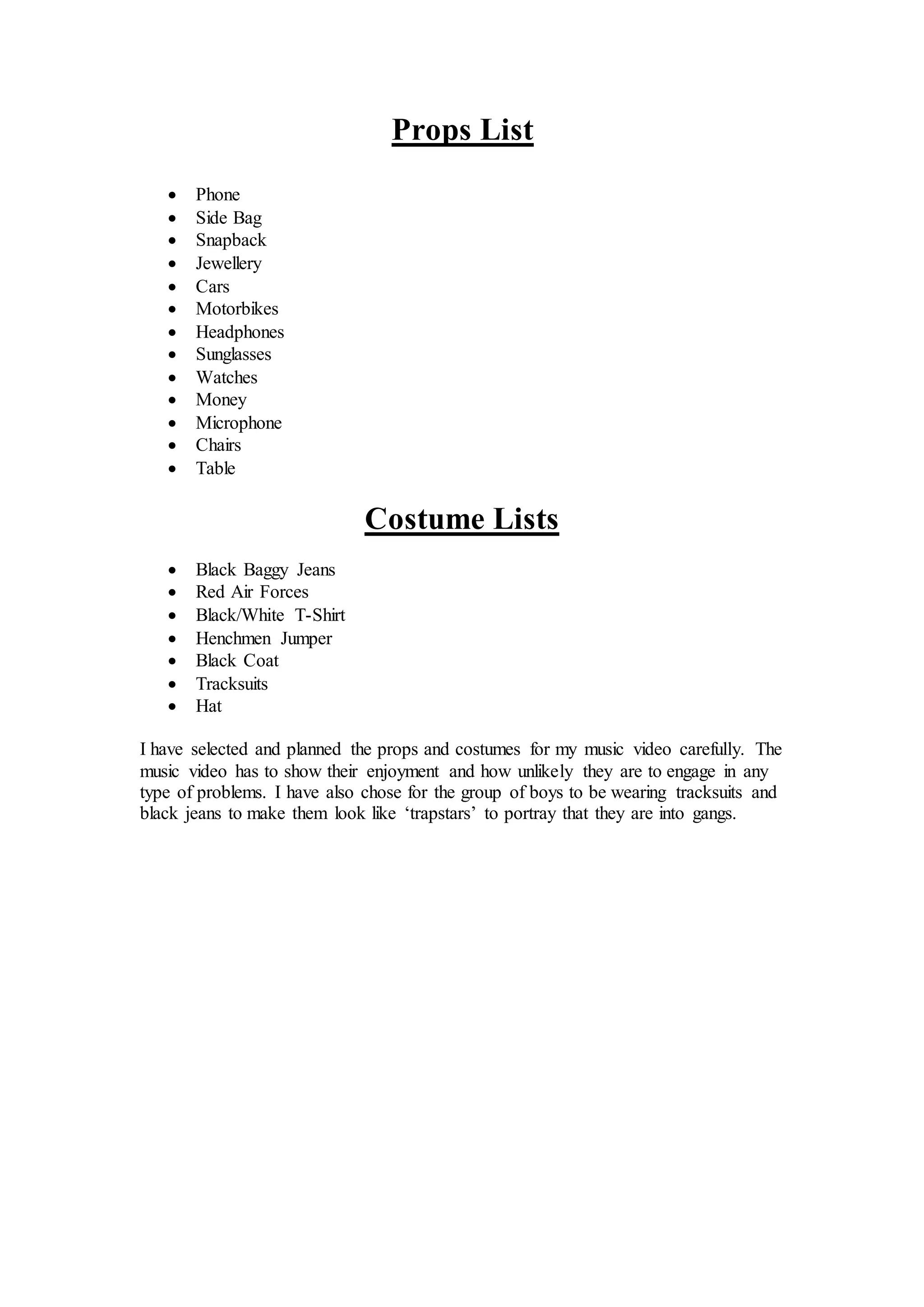Props List
Phone
Side Bag
Snapback
Jewellery
Cars
Motorbikes
Headphones
Sunglasses
Watches
Money
Microphone
Chairs
Table
Costume Lists
Black Baggy Jeans
Red Air Forces
Black/White T-Shirt
Henchmen Jumper
Black Coat
Tracksuits
Hat
I have selected and planned the props and costumes for my music video carefully. The
music video has to show their enjoyment and how unlikely they are to engage in any
type of problems. I have also chose for the group of boys to be wearing tracksuits and
black jeans to make them look like ‘trapstars’ to portray that they are into gangs.