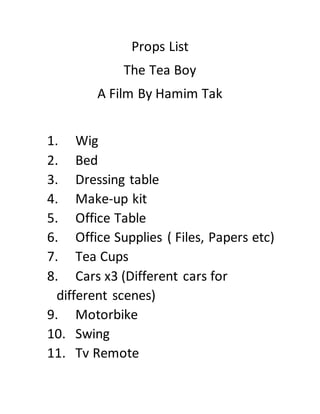 Props List
The Tea Boy
A Film By Hamim Tak
1. Wig
2. Bed
3. Dressing table
4. Make-up kit
5. Office Table
6. Office Supplies ( Files, Papers etc)
7. Tea Cups
8. Cars x3 (Different cars for
different scenes)
9. Motorbike
10. Swing
11. Tv Remote
 