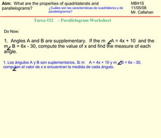 Do Now:  1.  Angles A and B are supplementary.  If the m  A = 4x + 10  and the  m  B = 6x - 30, compute the value of x and find the measure of each angle.  Tarea #22  - Parallelogram Worksheet  1. Los ángulos A y B son suplementarios. Si m  A = 4x + 10 y m  B = 6x - 30, computan el valor de x e encuentran la medida de cada ángulo.  Aim:  What are the properties of quadrilaterals and parallelograms? MB41S 11/05/08 Mr. Callahan ¿Cuáles son las características de cuadriláteros y de paralelogramos? 