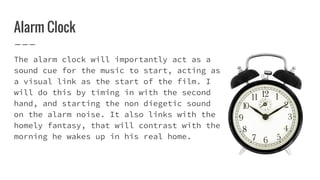 Alarm Clock
The alarm clock will importantly act as a
sound cue for the music to start, acting as
a visual link as the start of the film. I
will do this by timing in with the second
hand, and starting the non diegetic sound
on the alarm noise. It also links with the
homely fantasy, that will contrast with the
morning he wakes up in his real home.
 