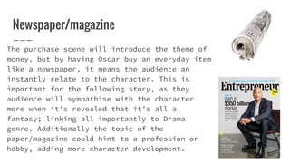 Newspaper/magazine
The purchase scene will introduce the theme of
money, but by having Oscar buy an everyday item
like a newspaper, it means the audience an
instantly relate to the character. This is
important for the following story, as they
audience will sympathise with the character
more when it's revealed that it’s all a
fantasy; linking all importantly to Drama
genre. Additionally the topic of the
paper/magazine could hint to a profession or
hobby, adding more character development.
 