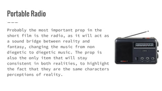 Portable Radio
Probably the most important prop in the
short film is the radio, as it will act as
a sound bridge between reality and
fantasy, changing the music from non
diegetic to diegetic music. The prop is
also the only item that will stay
consistent in both realities, to highlight
the fact that they are the same characters
perceptions of reality.
 
