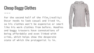 Cheap Baggy Clothes
For the second half of the film,(reality)
Oscar needs to look casual and lived in,
so his clothes won't be expensive or smart
like his work clothes from before. Hoodies
and baggy trousers have connotations of
being affordable and even linked with
crime, which helps show the desperate
state of which the protagonist is in.
 