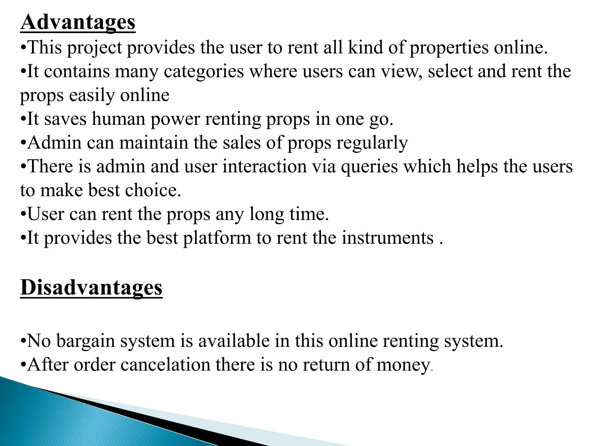 Advantages
•This project provides the user to rent all kind of properties online.
•It contains many categories where users can view, select and rent the
props easily online
•It saves human power renting props in one go.
•Admin can maintain the sales of props regularly
•There is admin and user interaction via queries which helps the users
to make best choice.
•User can rent the props any long time.
•It provides the best platform to rent the instruments .
Disadvantages
•No bargain system is available in this online renting system.
•After order cancelation there is no return of money.
 