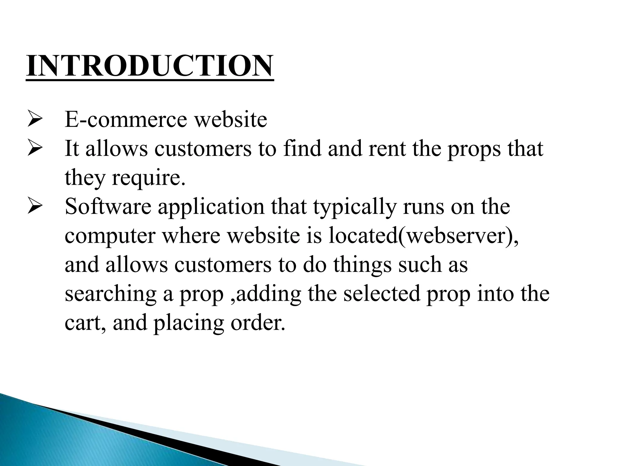 INTRODUCTION
 E-commerce website
 It allows customers to find and rent the props that
they require.
 Software application that typically runs on the
computer where website is located(webserver),
and allows customers to do things such as
searching a prop ,adding the selected prop into the
cart, and placing order.
 