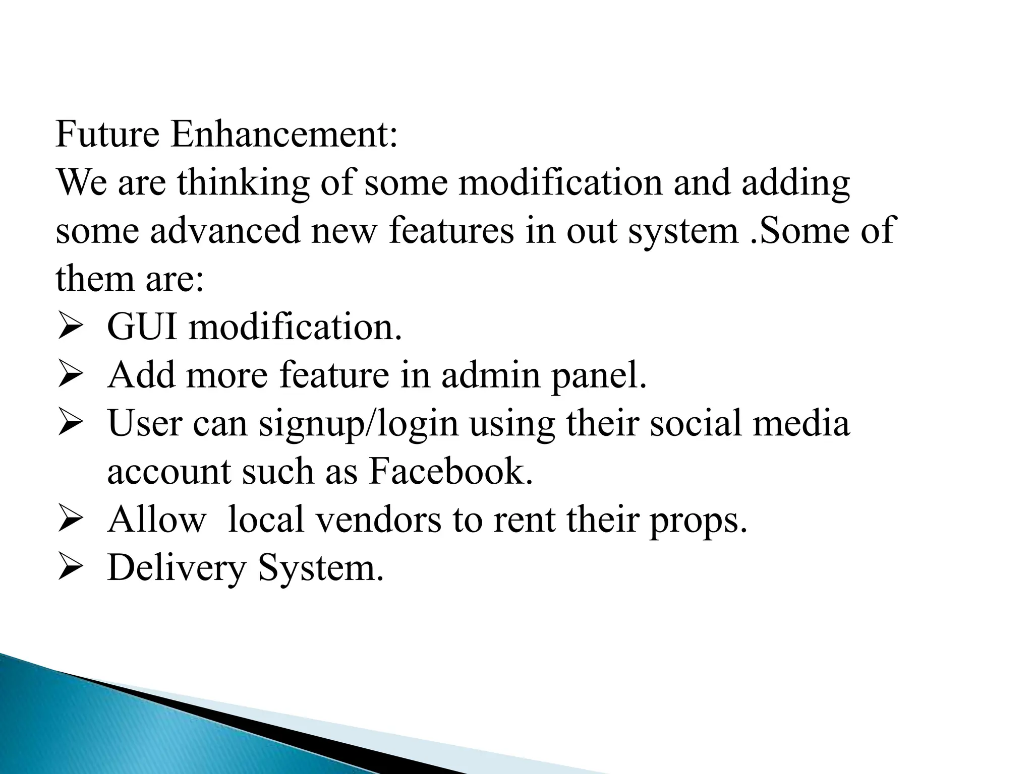 Future Enhancement:
We are thinking of some modification and adding
some advanced new features in out system .Some of
them are:
 GUI modification.
 Add more feature in admin panel.
 User can signup/login using their social media
account such as Facebook.
 Allow local vendors to rent their props.
 Delivery System.
 