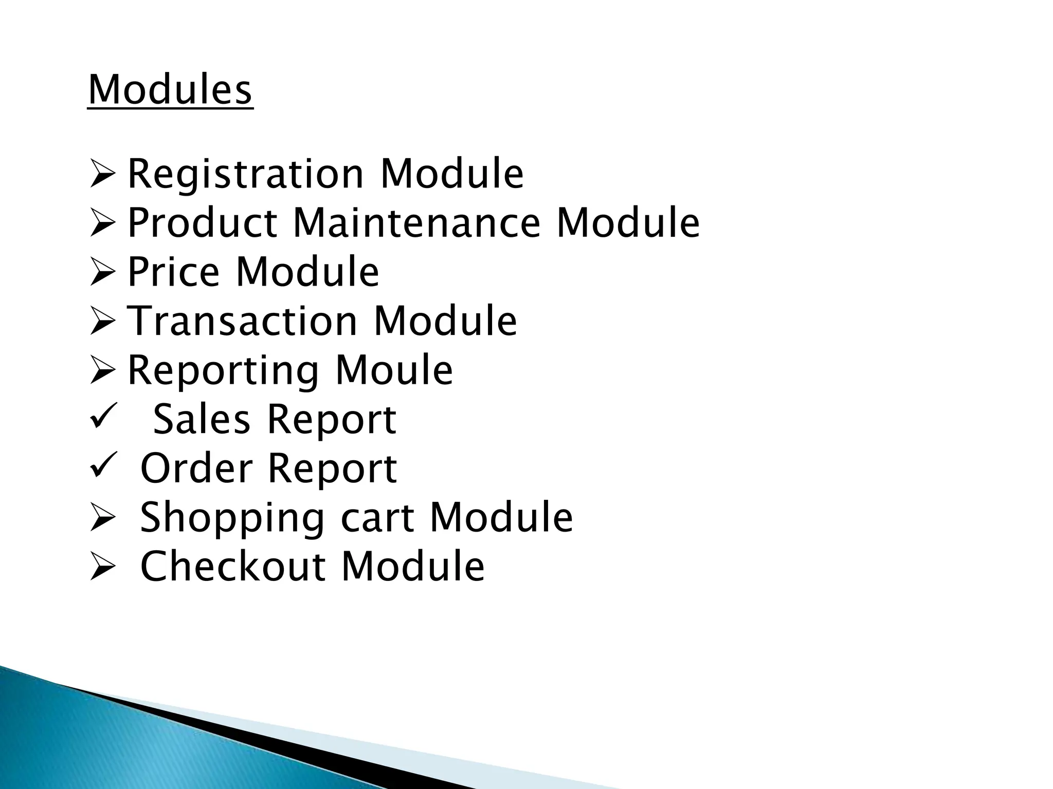 Modules
 Registration Module
 Product Maintenance Module
 Price Module
 Transaction Module
 Reporting Moule
 Sales Report
 Order Report
 Shopping cart Module
 Checkout Module
 