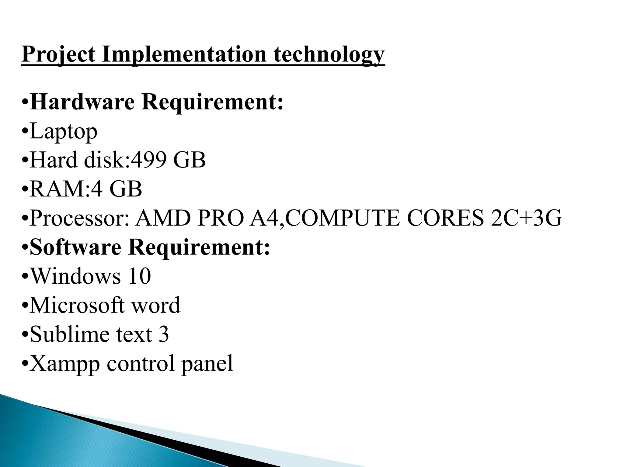 Project Implementation technology
•Hardware Requirement:
•Laptop
•Hard disk:499 GB
•RAM:4 GB
•Processor: AMD PRO A4,COMPUTE CORES 2C+3G
•Software Requirement:
•Windows 10
•Microsoft word
•Sublime text 3
•Xampp control panel
 