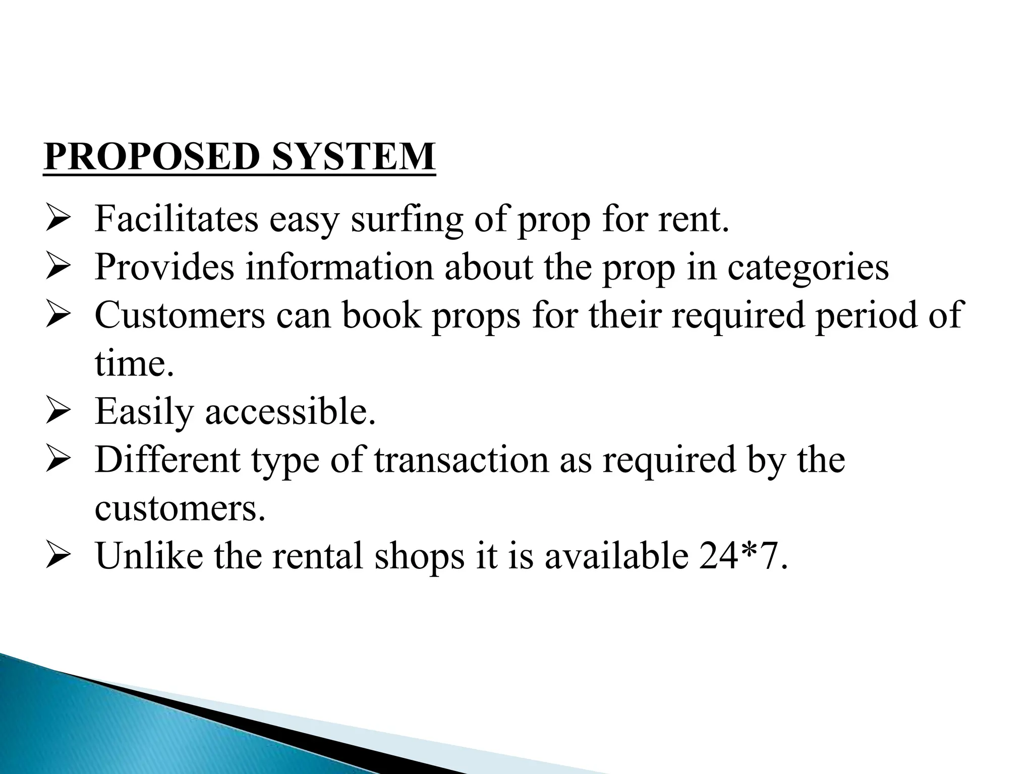 PROPOSED SYSTEM
 Facilitates easy surfing of prop for rent.
 Provides information about the prop in categories
 Customers can book props for their required period of
time.
 Easily accessible.
 Different type of transaction as required by the
customers.
 Unlike the rental shops it is available 24*7.
 