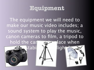 Equipment
  The equipment we will need to
make our music video includes; a
 sound system to play the music,
canon cameras to ﬁlm, a tripod to
  hold the camera in place when
needed (stability) and light boxes.
 