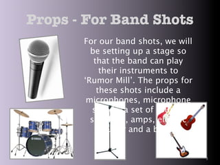 Props - For Band Shots
       For our band shots, we will
         be setting up a stage so
          that the band can play
            their instruments to
       ‘Rumor Mill’. The props for
           these shots include a
        microphones, microphone
          stands, a set of drums,
         speakers, amps, electric
             guitar and a base.


                                     3
 
